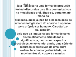 Já a  fala seria uma forma de produção textual-discursiva para ﬁns comunicativos na modalidade oral. Situa-se, portanto, no plano da oralidade, ou seja, não há a necessidade de uma tecnologia além do aparato disponível pelo próprio ser humano. Caracteriza-se, também, pelo uso da língua na sua forma de sons sistematicamente articulados e signiﬁcativos, bem como aspectos prosódicos, envolvendo, ainda, uma série de recursos expressivos de uma outra ordem, tal como a gestualidade, os movimentos do corpo e a mímica.