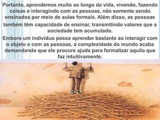Portanto, aprendemos muito ao longo da vida, vivendo, fazendo coisas e interagindo com as pessoas, não somente sendo ensinados por meio de aulas formais. Além disso, as pessoas também têm capacidade de ensinar, transmitindo valores que a sociedade tem acumulado. Embora um indivíduo possa aprender bastante ao interagir com o objeto e com as pessoas, a complexidade do mundo acaba demandando que ele procure ajuda para formalizar aquilo que faz intuitivamente. 