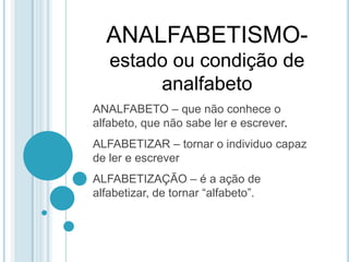 ANALFABETISMO-estado ou condição de analfabetoANALFABETO – que não conhece o alfabeto, que não sabe ler e escrever.ALFABETIZAR – tornar o individuo capaz de ler e escreverALFABETIZAÇÃO – é a ação de alfabetizar, de tornar “alfabeto”.