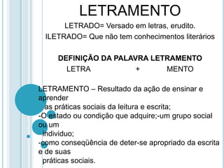 LETRAMENTOLETRADO= Versado em letras, erudito.ILETRADO= Que não tem conhecimentos literáriosDEFINIÇÃO DA PALAVRA LETRAMENTOLETRA                      +             MENTOLETRAMENTO – Resultado da ação de ensinar e aprender   as práticas sociais da leitura e escrita;O estado ou condição que adquire;-um grupo social ou um  individuo;como conseqüência de deter-se apropriado da escrita e de suas  práticas sociais.