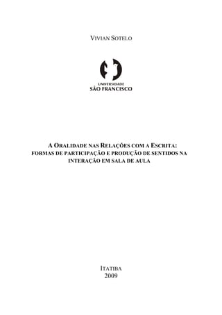 VIVIAN SOTELO




     A ORALIDADE NAS RELAÇÕES COM A ESCRITA:
FORMAS DE PARTICIPAÇÃO E PRODUÇÃO DE SENTIDOS NA
           INTERAÇÃO EM SALA DE AULA




                     ITATIBA
                       2009
 