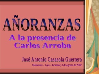 AÑORANZAS A la presencia de Carlos Arrobo José Antonio Casasola Guerrero Malacatos – Loja – Ecuador, 3 de agosto de 2002 