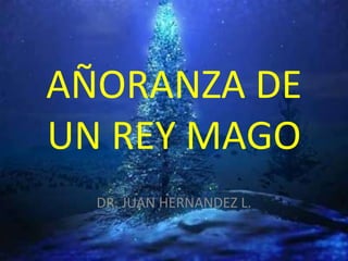 AÑORANZA DE
UN REY MAGO
  DR. JUAN HERNANDEZ L.
 