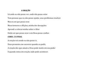 A ORAÇÃO
Lá onde eu não posso ver, onde não posso estar
Tem pessoas que eu não posso ajudar, seus problemas resolver
Mas eu sei que posso orar.
Meus temores e aflições, minha dor decepções
Aprendi a colocarminha sobre o Altar
Então sei que posso orar e em Deus posso confiar.
CORO: 2 X FINAL
A oração vai aonde eu não posso ir,
Deus prometeu me socorrer quando eu pedir,
A oração dos que amam a Deus pode muito em seu poder
E quando estou em oração, tudo pode acontecer.
 