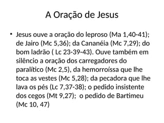 A Oração de Jesus
• Jesus ouve a oração do leproso (Ma 1,40-41);
de Jairo (Mc 5,36); da Cananéia (Mc 7,29); do
bom ladrão ( Lc 23-39-43). Ouve também em
silêncio a oração dos carregadores do
paralítico (Mc 2,5), da hemorroíssa que lhe
toca as vestes (Mc 5,28); da pecadora que lhe
lava os pés (Lc 7,37-38); o pedido insistente
dos cegos (Mt 9,27); o pedido de Bartimeu
(Mc 10, 47)
 