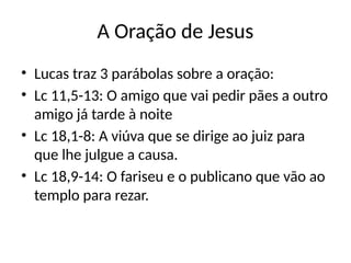 A Oração de Jesus
• Lucas traz 3 parábolas sobre a oração:
• Lc 11,5-13: O amigo que vai pedir pães a outro
amigo já tarde à noite
• Lc 18,1-8: A viúva que se dirige ao juiz para
que lhe julgue a causa.
• Lc 18,9-14: O fariseu e o publicano que vão ao
templo para rezar.
 