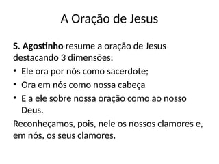 A Oração de Jesus
S. Agostinho resume a oração de Jesus
destacando 3 dimensões:
• Ele ora por nós como sacerdote;
• Ora em nós como nossa cabeça
• E a ele sobre nossa oração como ao nosso
Deus.
Reconheçamos, pois, nele os nossos clamores e,
em nós, os seus clamores.
 