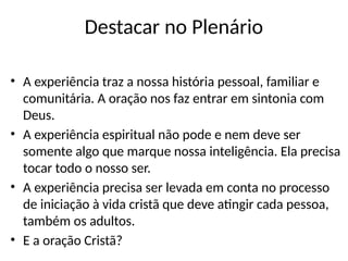 Destacar no Plenário
• A experiência traz a nossa história pessoal, familiar e
comunitária. A oração nos faz entrar em sintonia com
Deus.
• A experiência espiritual não pode e nem deve ser
somente algo que marque nossa inteligência. Ela precisa
tocar todo o nosso ser.
• A experiência precisa ser levada em conta no processo
de iniciação à vida cristã que deve atingir cada pessoa,
também os adultos.
• E a oração Cristã?
 
