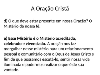 A Oração Cristã
d) O que deve estar presente em nossa Oração? O
Mistério da nossa fé.
e) Esse Mistério é o Mistério acreditado,
celebrado e vivenciado. A oração nos faz
mergulhar nesse mistério para um relacionamento
pessoal e comunitário com o Deus de Jesus Cristo s
fim de que possamos escutá-lo, sentir nossa vida
iluminada e podermos realizar o que é de sua
vontade.
 