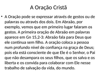 A Oração Cristã
• A Oração pode se expressar através de gestos ou de
palavras ou através dos dois. Em Abraão, por
exemplo, vemos que em primeiro lugar falaram os
gestos. A primeira oração de Abraão em palavras
aparece em Gn 15,2-3: Abraão fala para Deus que
ele continua sem filho. A oração coloca a pessoa
num profundo nível de confiança na graça de Deus;
pois ela está consciente de que Ele é o Senhor, o Pai
que não desampara os seus filhos, que os salva e os
liberta e os convida para colaborar com Ele nesse
trabalho de salvação da vida, do mundo.
 