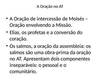 A Oração no AT
• A Oração de intercessão de Moisés –
Oração envolvendo a Missão.
• Elias, os profetas e a conversão do
coração.
• Os salmos, a oração da assembleia: os
salmos são uma obra-prima da oração
no AT. Apresentam dois componentes
inseparáveis: o pessoal e o
comunitário.
 