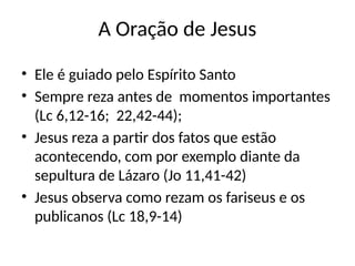 A Oração de Jesus
• Ele é guiado pelo Espírito Santo
• Sempre reza antes de momentos importantes
(Lc 6,12-16; 22,42-44);
• Jesus reza a partir dos fatos que estão
acontecendo, com por exemplo diante da
sepultura de Lázaro (Jo 11,41-42)
• Jesus observa como rezam os fariseus e os
publicanos (Lc 18,9-14)
 