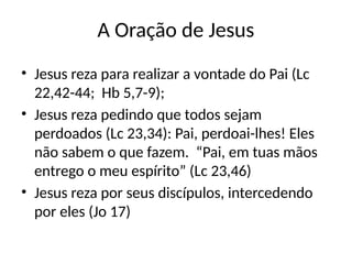 A Oração de Jesus
• Jesus reza para realizar a vontade do Pai (Lc
22,42-44; Hb 5,7-9);
• Jesus reza pedindo que todos sejam
perdoados (Lc 23,34): Pai, perdoai-lhes! Eles
não sabem o que fazem. “Pai, em tuas mãos
entrego o meu espírito” (Lc 23,46)
• Jesus reza por seus discípulos, intercedendo
por eles (Jo 17)
 
