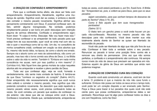 A ORAÇÃO DE CONFISSÃO E ARREPENDIMENTO
Para que a confissão tenha efeito, ela deve ser feita com
arrependimento. Arrependimento, literalmente, significa uma mudança de opinião. Significa você dar as costas, ir embora e decidir
não cometer o mesmo pecado novamente. Significa alinhar seu
pensamento corretamente com Deus. É possível confessar sem, de
fato, admitir alguma transgressão. Na verdade, podemos
simplesmente passar a ser bons em pedir desculpas sem intenção
alguma de sermos diferentes. Confissão e arrependimento significam dizer: "A culpa é minha. Desculpe. Não vou fazer mais isso."
Você precisa confessar e se arrepender de todo pecado para que
esteja livre de sua escravidão, quer você se sinta mal com ele ou
não e quer o reconheça como tal ou não. Um dia, no consultório de
minha conselheira cristã, confessei em oração os dois abortos que
fiz, mesmo não tendo idéia, na época, de como o aborto era errado.
Sempre via o aborto como um meio de sobrevivência, não como um
pecado, mas isso não o torna correto aos olhos de Deus. Li na Bíblia
sobre o valor da vida no ventre. Também li: "Embora em nada minha
consciência me acuse, nem por isso justifico a mim mesmo" (1
Coríntios 4:4). Não fiquei livre das garras mortais da culpa naqueles
abortos até me arrepender e receber o pleno perdão de Deus.
Toda vez que confessar algo, veja se você, honesta e
verdadeiramente, não sente mais vontade de fazê-lo. E lembre-se
de que Deus "conhece os segredos do coração" (Salmo 44:21).
Estar arrependido não necessariamente significa que você nunca
mais voltará a cometer o mesmo pecado, mas significa que não
pretende cometê-lo novamente. Se descobrir que está repetindo o
mesmo pecado várias vezes, você precisa confessá-lo todas as
vezes. Se você cometeu um pecado que acabou de confessar no
dia anterior, não deixe que ele se coloque entre você e Deus.
Confesse-o novamente. Desde que, verdadeiramente, arrependa-se

todas as vezes, você estará perdoado e, por fim, ficará livre. A Bíblia
diz: "Arrependam-se, pois, e voltem-se para Deus, para que os seus
pecados
sejam cancelados, para que venham tempos de descanso da
parte do Senhor" (Atos 3:19, 20).
Como é feliz aquele que tem suas transgressões
perdoadas!
(Salmo 32:1)
O diabo tem um gancho preso a você onde houver um pecado não-confessado. Recaídas no mesmo pecado não são
desculpas para não confessá-lo. Você deve manter sua vida
totalmente aberta diante do Senhor se quiser ser libertado da
escravidão do pecado.
Você não pode ser libertado de algo que não pôs fora de sua
vida. Confessar é falar toda a verdade sobre o seu pecado.
Renunciar ao pecado é tomar uma posição firme contra ele e
remover seu direito de permanecer. Uma vez que não somos
perfeitos, a confissão e o arrependimento são contínuos. Há sempre
novos níveis da vida de Jesus que precisam ser operados em nós.
Estamos aquém da glória de Deus em sentidos que ainda nem
podemos imaginar.
A ORAÇÃO DE CONFISSÃO CURA SEU CORAÇÃO
Quando você está construindo um alicerce, você tem de tirar
a lama. O problema é que a maioria de nós não cava fundo o
suficiente. Embora não possa ver todos os seus erros o tempo todo,
você pode ter um coração disposto a ser ensinado pelo Senhor.
Peça a Deus para trazer à luz pecados dos quais você não está
ciente para que possa confessá-los, arrepender-se deles e ser
perdoado. Reconheça que há algo para confessar todos os dias e
ore com freqüência, como fez Davi:
2

 