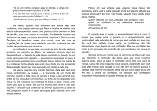 Vê se em minha conduta algo te ofende, e dirige-me
pelo caminho eterno (Salmo 139:24)
Cria em mim um coração puro, ó Deus, e renova dentro de
mim um espírito estável (Salmo 51:10)
Absolve-me dos [erros] que desconheço! (Salmo 19:12)
Às vezes, quando não achamos que temos algo para
confessar, uma oração pedindo que Deus o mostre irá revelar uma
atitude não-arrependida, como uma postura crítica demais ou falta
de perdão, que criou raízes no coração. Confessá-la impede que
tenhamos de pagar um preço emocional, espiritual c físico por ela.
Também irá beneficiar nossa vida social, uma vez que as
imperfeições de nossa personalidade que não podemos ver são
muitas vezes óbvias para os outros.
A confissão é, na verdade, um modo de vida. Se não estamos
andando no caminho de Deus, se estamos fazendo algo em
desobediência — falando da vida alheia, mentindo ou falando de um
modo desonroso com alguém —, precisamos recomeçar do zero, e
isso somente acontece com a confissão: Deus, coloco-me diante de
ti e confesso minha atitude para com meu chefe. Eu me arrependo
dessa atitude. Quero ser mais parecido com Cristo a cada dia.
Às vezes, quando meu marido, Michael, dizia algo que feria
meus sentimentos, eu reagia — e respondia de um modo tão
ofensivo quanto o dele. Isso só piorava a briga. Logo aprendi que,
antes de me desculpar com Michael, eu tinha de me desculpar com
Deus. Eu me colocava na presença de Deus e dizia: "Deus, sinto
muito pelo que eu disse. Sei que fui movida pela carne e não pelo
Espírito." Descobri que confessar ao Senhor ajudou-me a parar de
me comportar assim e a pedir desculpas para Michael com uma
atitude melhor.

Pense em sua própria vida. Alguma coisa desse tipo
aconteceu entre você e outra pessoa? Você tem alguma atitude que
precisa confessar? Se tiver, não hesite. Quanto mais rápido tratar
disso, melhor.
Quem esconde os seus pecados não prospera, mas
quem os confessa e os abandona encontra
misericórdia.
(Provérbios 28:13)
O pecado leva à morte; o arrependimento leva à vida. O
tempo que passa entre o pecado e o arrependimento será
responsável pela extensão da morte que será ceifada em sua vida.
Se você tem ceifado muita morte, os problemas não irão
desaparecer Jogo depois de sua confissão. Mas sua confissão deu
início a um processo de reversão do que aconteceu por causa do
pecado.
Sempre tenha em mente que os caminhos de Deus são para
seu benefício. A confissão não serve para que Deus encontre
alguma coisa. Deus já sabe. A confissão serve para que você se
refaça. Deus não está seguindo seus passos, esperando que você
faça algo errado para castigá-lo. Ele não tem de fazê-lo porque o
castigo está inerente no pecado. Uma vez que Deus sabe disso, ele
lhe deu a chave da confissão. As pessoas que confessam
encontram misericórdia e o poder ilimitado de Deus.

3

 