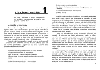 A ORAÇÃO DE CONFISSÃO

1

Eu disse: Confessarei as minhas transgressões
ao SENHOR, e tu perdoaste a culpa do meu
pecado — Salmo 32:5
A ORAÇÃO DE CONFISSÃO
Pecado é um antigo termo usado no arco e flecha que
significa errar o alvo. Qualquer coisa que não seja o centro fixo é
pecado. Assim, o pecado em nossa vida não apenas significa roubar
uma adega, assassinar alguém ou jogar baralho no domingo. É
muito mais do que isso. Na verdade, qualquer coisa fora do centro
daquilo que é o melhor de Deus e de sua vontade perfeita para
nossa vida é pecado. Isso amplia muito a idéia de pecado!
Quando não é confessado, o pecado torna-se um tumor sutil
— enrolando seus tentáculos em volta de cada parte de nosso ser
até ficarmos paralisados. A agonia de seu peso é descrita com
precisão na Bíblia pelo rei Davi:
Enquanto eu mantinha escondidos os meus pecados,
O meu corpo definhava de tanto gemer.
Pois dia e noite a tua mão pesava sobre mim;
Minhas forças foram-se esgotando como em tempo de
seca.
Então reconheci diante de ti o meu pecado.

E não encobri as minhas culpas.
Eu disse: Confessarei as minhas transgressões ao
SENHOR,
E tu perdoaste a culpa do meu pecado.
(Salmo 32:3-5)
Quando o pecado não é confessado, uma parede levanta-se
entre você e Deus. Mesmo que você deixe de praticá-lo, se esse
pecado não foi confessado diante do Senhor, ele ainda pesará sobre
você, arrastando-o de volta para o passado que você está tentando
deixar para trás. Sei disso porque costumava levar nas costas uma
bolsa cheia de falhas tão pesada que eu mal conseguia me mover.
Não percebia como eu ficava curvada espiritualmente debaixo dela.
Quando, por fim, confessei meus pecados, na verdade, senti o peso
daquela bolsa sendo aliviado.
Todos nós que trazemos feridas emocionais profundas do
passado já sofremos de baixa auto-estima, medo e culpa.
Mentalmente, nós nos martirizamos, temos a tendência de pensar no
pior em se tratando de nossas situações e nos sentimos
responsáveis por tudo o que dá errado. É verdade que podemos ter
momentos em que nos sentimos culpados por coisas que fizemos,
mas não precisamos nos torturar, levando uma vida incessante de
culpa. Deus proveu a chave para nos libertar disso: a oração de
confissão.
Muitas vezes, não conseguimos nos ver como responsáveis
por certas ações. Por exemplo, embora não seja sua culpa ser
abusado por alguém, sua reação ao abuso agora é de sua
responsabilidade. Você pode se sentir justificado em sua raiva ou
amargura, mas, mesmo assim, deve confessá-la porque ela frustra o
que Deus tem para você. Se não confessar, o peso dessa raiva ou
amargura, no final, irá esmagá-lo.
1

 