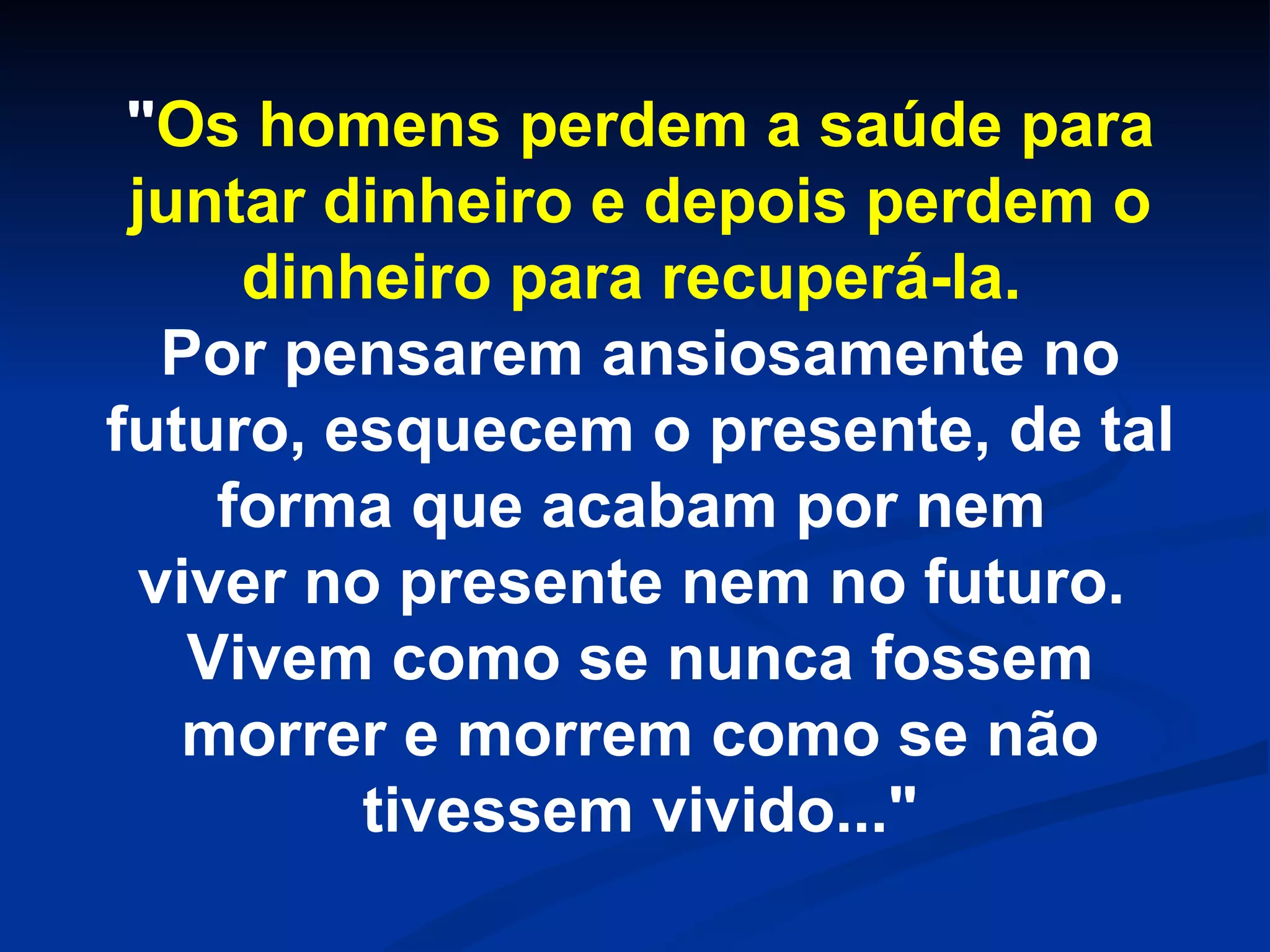 " Os homens perdem a saúde para juntar dinheiro e depois perdem o dinheiro para recuperá-la. Por pensarem ansiosamente no futuro, esquecem o presente, de tal forma que acabam por nem viver no presente nem no futuro. Vivem como se nunca fossem morrer e morrem como se não tivessem vivido..."