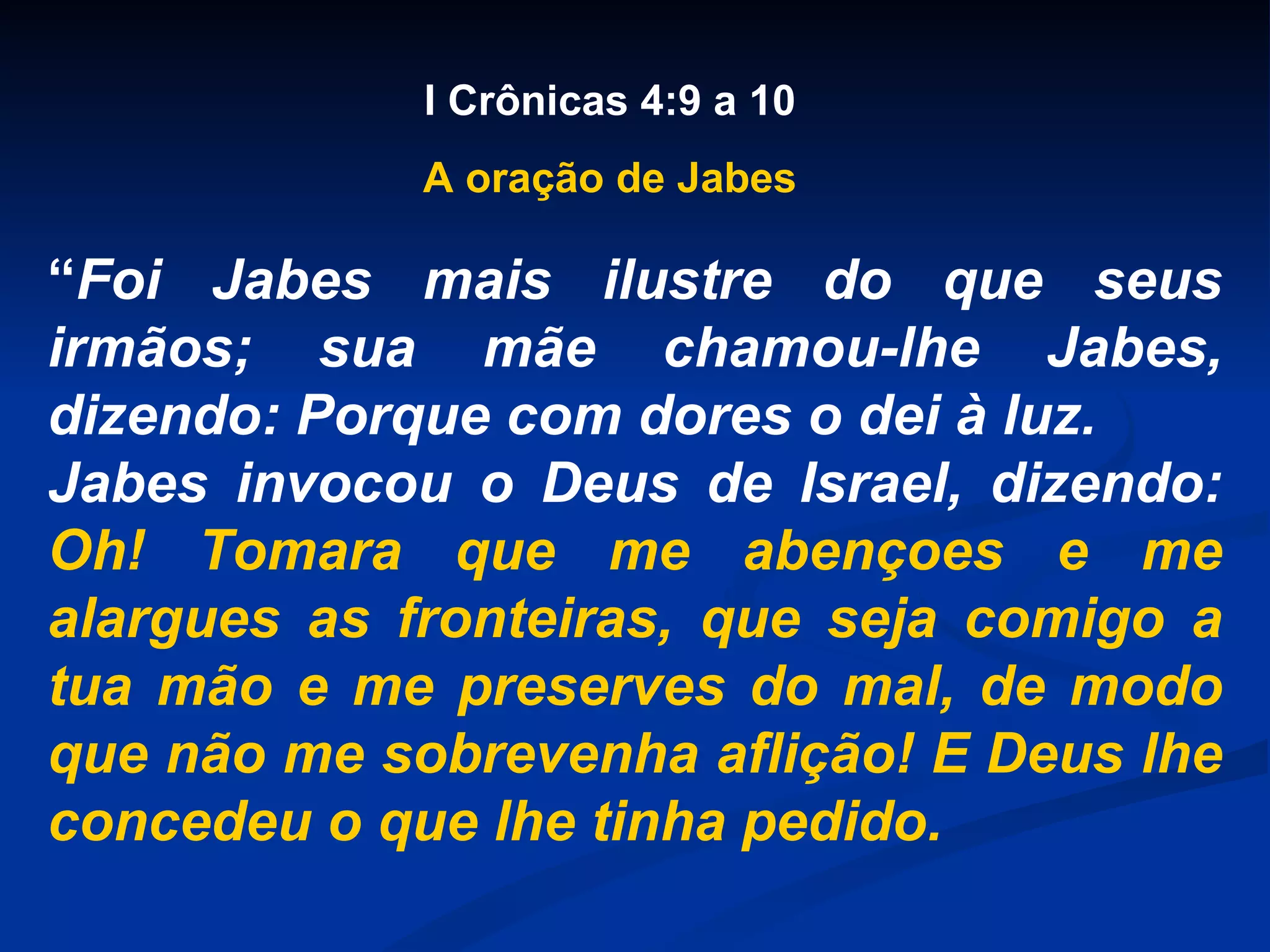 “ Foi Jabes mais ilustre do que seus irmãos; sua mãe chamou-lhe Jabes, dizendo: Porque com dores o dei à luz. Jabes invocou o Deus de Israel, dizendo: Oh! Tomara que me abençoes e me alargues as fronteiras, que seja comigo a tua mão e me preserves do mal, de modo que não me sobrevenha aflição! E Deus lhe concedeu o que lhe tinha pedido. I Crônicas 4:9 a 10 A oração de Jabes