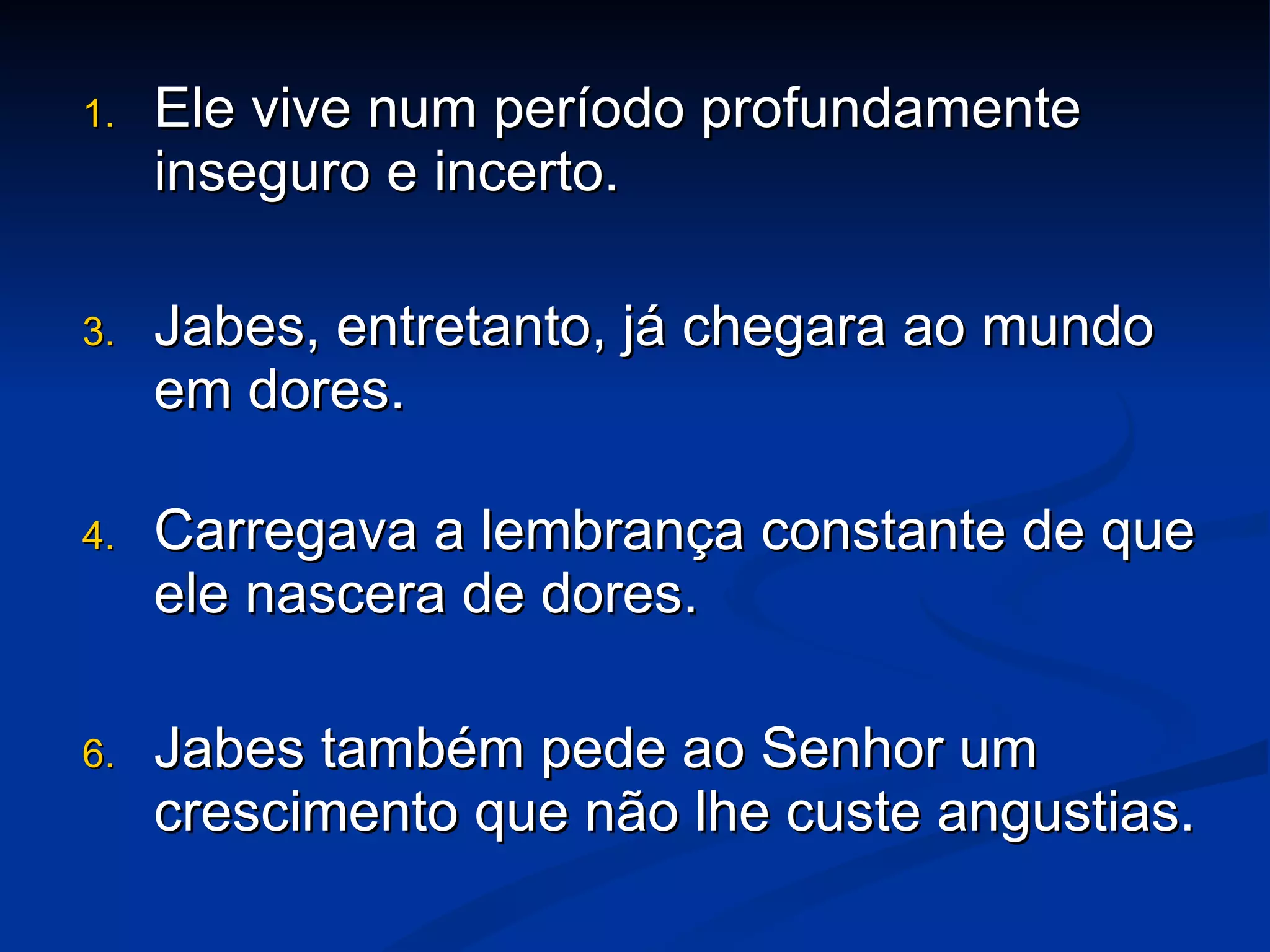 Ele vive num período profundamente inseguro e incerto. Jabes, entretanto, já chegara ao mundo em dores. Carregava a lembrança constante de que ele nascera de dores. Jabes também pede ao Senhor um crescimento que não lhe custe angustias.