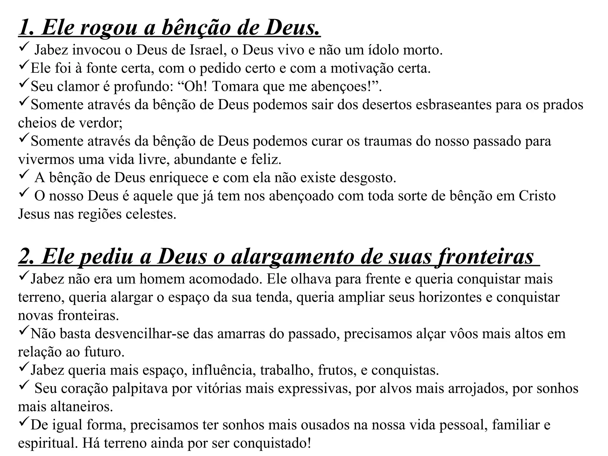 1. Ele rogou a bênção de Deus. 
 Jabez invocou o Deus de Israel, o Deus vivo e não um ídolo morto. 
Ele foi à fonte certa, com o pedido certo e com a motivação certa. 
Seu clamor é profundo: “Oh! Tomara que me abençoes!”. 
Somente através da bênção de Deus podemos sair dos desertos esbraseantes para os prados 
cheios de verdor; 
Somente através da bênção de Deus podemos curar os traumas do nosso passado para 
vivermos uma vida livre, abundante e feliz. 
 A bênção de Deus enriquece e com ela não existe desgosto. 
 O nosso Deus é aquele que já tem nos abençoado com toda sorte de bênção em Cristo 
Jesus nas regiões celestes. 
2. Ele pediu a Deus o alargamento de suas fronteiras 
Jabez não era um homem acomodado. Ele olhava para frente e queria conquistar mais 
terreno, queria alargar o espaço da sua tenda, queria ampliar seus horizontes e conquistar 
novas fronteiras. 
Não basta desvencilhar-se das amarras do passado, precisamos alçar vôos mais altos em 
relação ao futuro. 
Jabez queria mais espaço, influência, trabalho, frutos, e conquistas. 
 Seu coração palpitava por vitórias mais expressivas, por alvos mais arrojados, por sonhos 
mais altaneiros. 
De igual forma, precisamos ter sonhos mais ousados na nossa vida pessoal, familiar e 
espiritual. Há terreno ainda por ser conquistado! 
 