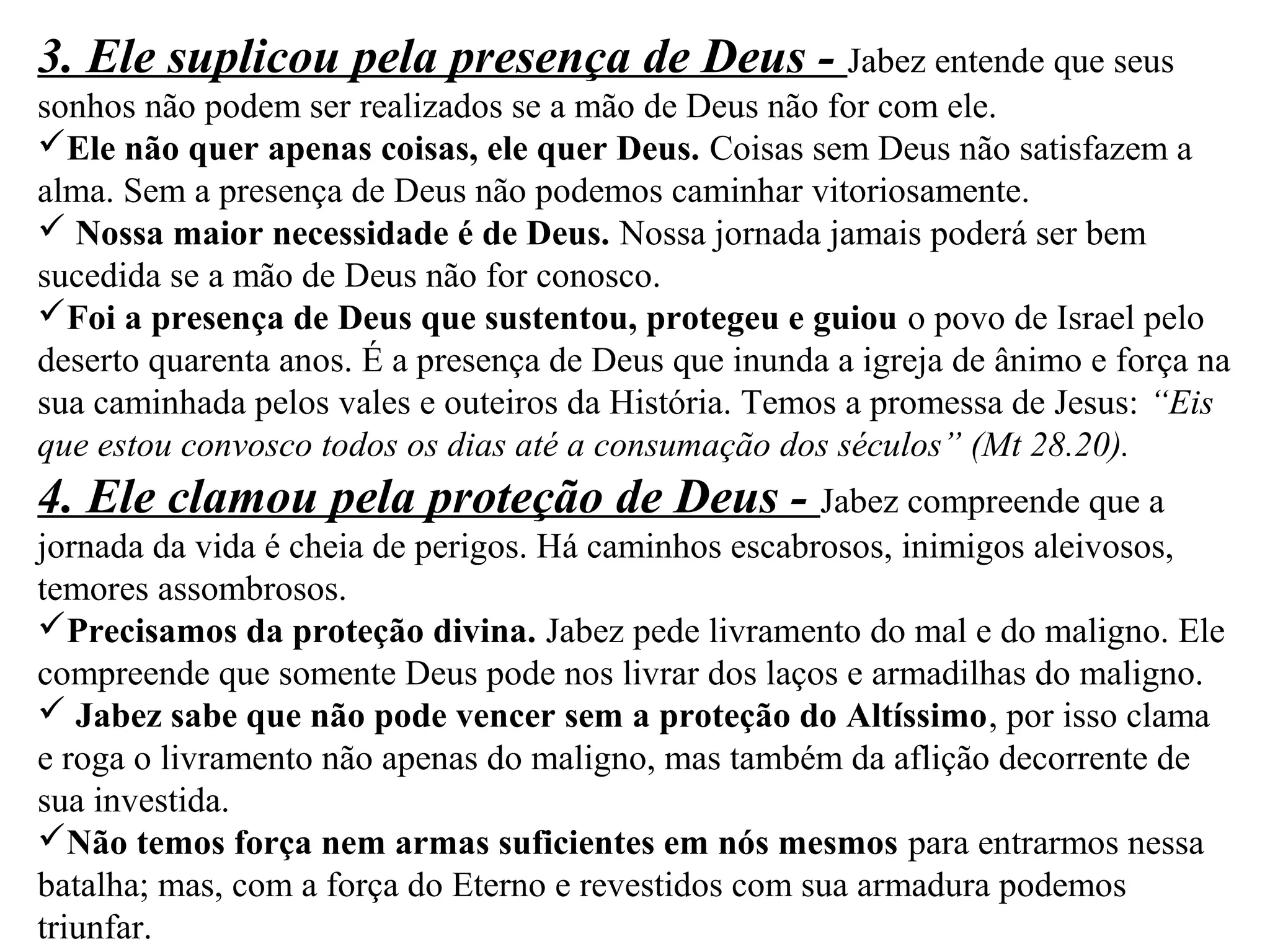 3. Ele suplicou pela presença de Deus - Jabez entende que seus 
sonhos não podem ser realizados se a mão de Deus não for com ele. 
Ele não quer apenas coisas, ele quer Deus. Coisas sem Deus não satisfazem a 
alma. Sem a presença de Deus não podemos caminhar vitoriosamente. 
 Nossa maior necessidade é de Deus. Nossa jornada jamais poderá ser bem 
sucedida se a mão de Deus não for conosco. 
Foi a presença de Deus que sustentou, protegeu e guiou o povo de Israel pelo 
deserto quarenta anos. É a presença de Deus que inunda a igreja de ânimo e força na 
sua caminhada pelos vales e outeiros da História. Temos a promessa de Jesus: “Eis 
que estou convosco todos os dias até a consumação dos séculos” (Mt 28.20). 
4. Ele clamou pela proteção de Deus - Jabez compreende que a 
jornada da vida é cheia de perigos. Há caminhos escabrosos, inimigos aleivosos, 
temores assombrosos. 
Precisamos da proteção divina. Jabez pede livramento do mal e do maligno. Ele 
compreende que somente Deus pode nos livrar dos laços e armadilhas do maligno. 
 Jabez sabe que não pode vencer sem a proteção do Altíssimo, por isso clama 
e roga o livramento não apenas do maligno, mas também da aflição decorrente de 
sua investida. 
Não temos força nem armas suficientes em nós mesmos para entrarmos nessa 
batalha; mas, com a força do Eterno e revestidos com sua armadura podemos 
triunfar. 
 