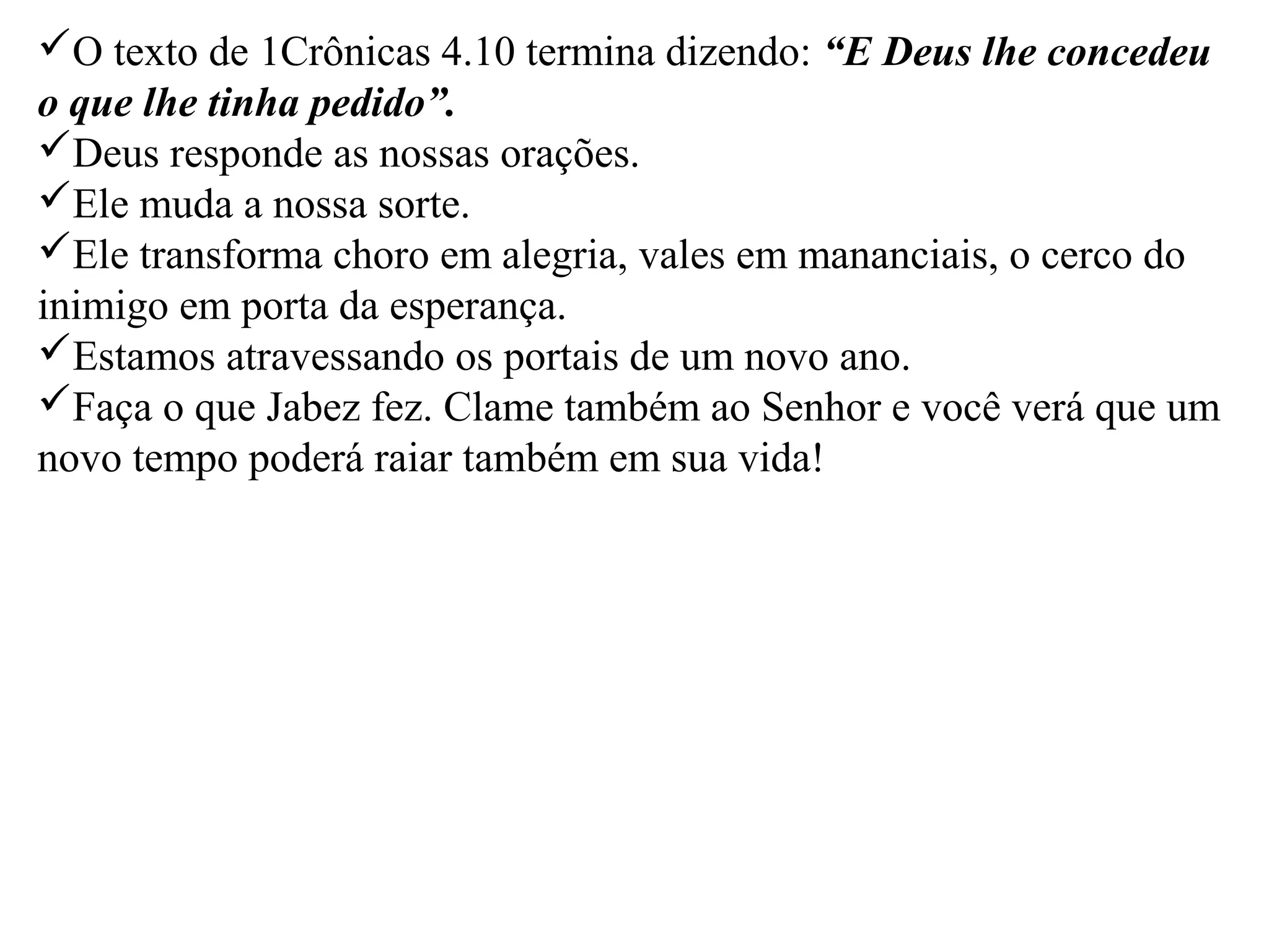 O texto de 1Crônicas 4.10 termina dizendo: “E Deus lhe concedeu 
o que lhe tinha pedido”. 
Deus responde as nossas orações. 
Ele muda a nossa sorte. 
Ele transforma choro em alegria, vales em mananciais, o cerco do 
inimigo em porta da esperança. 
Estamos atravessando os portais de um novo ano. 
Faça o que Jabez fez. Clame também ao Senhor e você verá que um 
novo tempo poderá raiar também em sua vida! 
