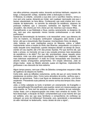 nos sítios próximos, enquanto outros, trocando as túnicas habituais, seguiam, de
longe, o inesquecível cortejo, vacilando entre a dedicação e o temor.
O Messias, no entanto, coroando a sua obra com o sacrifício máximo, tomou a
cruz sem uma queixa, deixando-se imolar, sem qualquer reprovação aos que o
haviam abandonado na hora última. Conhecendo que cada criatura tem o seu
instante de testemunho, no caminho de redenção da existência, observou às
piedosas mulheres que o cercavam, banhadas em lágrimas: “Filhas de
Jerusalém, não choreis por mim; chorai por vós mesmas e por vossos filhos. .
Exemplificando a sua fidelidade a Deus, aceitou serenamente os desígnios do
céu, sem que uma expressão menos branda contradissesse a sua tarefa
purificadora.
Apesar da demonstração de heroísmo e de inexcedível amor, que ofereceu do
cimo do madeiro, os discípulos continuaram subjugados pela dúvida e pelo
temor, até que a ressurreição lhes trouxesse incomparáveis hinos de alegria.
João, todavia, em suas meditações acerca do Messias, entrou a refletir
maduramente sobre a oração do Horto das Oliveiras, perguntando a si próprio a
razão daquele sono inesperado, quando desejava atender ao desejo de Jesus,
orando em seu espírito até o fim das provas ríspidas. Por que dormira ele, que
tanto o amava, no momento em que o seu coração amoroso mais necessitava
de assistência e de afeto? Por que não acompanhara Jesus naquela prece
derradeira, onde sua alma parecia apunhalada por intraduzível angústia, nas
mais dolorosas expectativas? A visão do Cristo ressuscitado veio encontrá-lo
absorto nesses amargurados pensamentos. Em oração silenciosa, João se
dirigia muitas vezes ao Mestre adorado, quase em lágrimas, implorando-lhe
perdoasse o seu descuido da hora extrema.
*
Algum tempo passou, sem que o filho de Zebedeu conseguisse esquecer a falta
de vigilância da véspera do martírio.
Certa noite, após as reflexões costumeiras, sentiu ele que um sono brando lhe
anestesiava os centros vitais. Como numa atmosfera de sonho, verificou que o
Mestre se aproximava. Toda a sua figura se destacava na sombra, com divino
resplendor. Precedendo suas palavras do sereno sorriso dos tempos idos, disse-
lhe Jesus:
João, a minha soledade no horto é também um ensinamento do Evangelho e
uma exemplificação! Ela significará, para quantos vierem em nossos passos, que
cada espírito na Terra tem de ascender sozinho ao calvário de sua redenção,
muitas vezes com a despreocupação dos entes mais amados do mundo. Em
face dessa lição, o discípulo do futuro compreenderá que a sua marcha tem que
ser solitária, uma vez que seus familiares e companheiros de confiança se
entregam ao sono da indiferença! Doravante, pois, aprendendo a necessidade
do valor individual no testemunho, nunca deixes de orar e vigiar!...
 