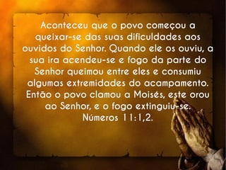 Aconteceu que o povo começou aAconteceu que o povo começou a
queixar-se das suas dificuldades aosqueixar-se das suas dificuldades aos
ouvidos do Senhor. Quando ele os ouviu, aouvidos do Senhor. Quando ele os ouviu, a
sua ira acendeu-se e fogo da parte dosua ira acendeu-se e fogo da parte do
Senhor queimou entre eles e consumiuSenhor queimou entre eles e consumiu
algumas extremidades do acampamento.algumas extremidades do acampamento.
Então o povo clamou a Moisés, este orouEntão o povo clamou a Moisés, este orou
ao Senhor, e o fogo extinguiu-se.ao Senhor, e o fogo extinguiu-se.
Números 11:1,2.Números 11:1,2.
 