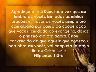 Agradeço a meu Deus toda vez que meAgradeço a meu Deus toda vez que me
lembro de vocês. Em todas as minhaslembro de vocês. Em todas as minhas
orações em favor de vocês, sempre oroorações em favor de vocês, sempre oro
com alegria por causa da cooperaçãocom alegria por causa da cooperação
que vocês têm dado ao evangelho, desdeque vocês têm dado ao evangelho, desde
o primeiro dia até agora. Estouo primeiro dia até agora. Estou
convencido de que aquele que começouconvencido de que aquele que começou
boa obra em vocês, vai completá-la até oboa obra em vocês, vai completá-la até o
dia de Cristo Jesus.dia de Cristo Jesus.
Filipenses 1:3-6Filipenses 1:3-6
 