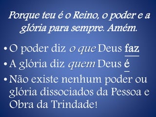 Porque teu é o Reino, o poder e a
glória para sempre. Amém.
•O poder diz o que Deus faz
•A glória diz quem Deus é
•Não existe nenhum poder ou
glória dissociados da Pessoa e
Obra da Trindade!
 