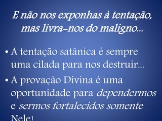 E não nos exponhas à tentação,
mas livra-nos do maligno...
• A tentação satânica é sempre
uma cilada para nos destruir...
• A provação Divina é uma
oportunidade para dependermos
e sermos fortalecidos somente
 