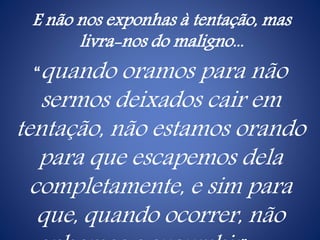 E não nos exponhas à tentação, mas
livra-nos do maligno...
“quando oramos para não
sermos deixados cair em
tentação, não estamos orando
para que escapemos dela
completamente, e sim para
que, quando ocorrer, não
 