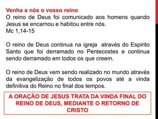Venha a nós o vosso reino
O reino de Deus foi comunicado aos homens quando
Jesus se encarnou e habitou entre nós.
Mc 1,14-15
O reino de Deus continua na igreja através do Espirito
Santo que foi derramado no Pentecostes e continua
sendo derramado em todos os que creem.
O reino de Deus vem sendo realizado no mundo através
da evangelização de todos os povos até a vinda
definitiva do Reino no final dos tempos.
A ORAÇÃO DE JESUS TRATA DA VINDA FINAL DO
REINO DE DEUS, MEDIANTE O RETORNO DE
CRISTO
 