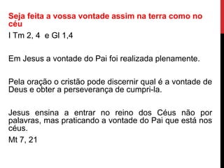 Seja feita a vossa vontade assim na terra como no
céu
I Tm 2, 4 e Gl 1,4
Em Jesus a vontade do Pai foi realizada plenamente.
Pela oração o cristão pode discernir qual é a vontade de
Deus e obter a perseverança de cumpri-la.
Jesus ensina a entrar no reino dos Céus não por
palavras, mas praticando a vontade do Pai que está nos
céus.
Mt 7, 21
 