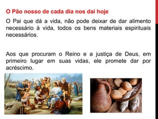 O Pão nosso de cada dia nos dai hoje
O Pai que dá a vida, não pode deixar de dar alimento
necessário à vida, todos os bens materiais espirituais
necessários.
Aos que procuram o Reino e a justiça de Deus, em
primeiro lugar em suas vidas, ele promete dar por
acréscimo.
 