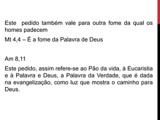 Este pedido também vale para outra fome da qual os
homes padecem
Mt 4,4 – É a fome da Palavra de Deus
Am 8,11
Este pedido, assim refere-se ao Pão da vida, à Eucaristia
e à Palavra e Deus, a Palavra da Verdade, que é dada
na evangelização, como luz que mostra o caminho para
Deus.
 