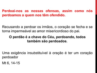Perdoai-nos as nossas ofensas, assim como nós
perdoamos a quem nos têm ofendido.
Recusando a perdoar os irmãos, o coração se fecha e se
torna impermeável ao amor misericordioso do pai.
O perdão é a chave do Céu, perdoando, todos
também são perdoados.
Uma exigência insubstituível à oração é ter um coração
perdoador
Mt 6, 14-15
 