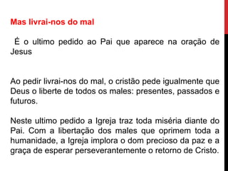 Mas livrai-nos do mal
É o ultimo pedido ao Pai que aparece na oração de
Jesus
Ao pedir livrai-nos do mal, o cristão pede igualmente que
Deus o liberte de todos os males: presentes, passados e
futuros.
Neste ultimo pedido a Igreja traz toda miséria diante do
Pai. Com a libertação dos males que oprimem toda a
humanidade, a Igreja implora o dom precioso da paz e a
graça de esperar perseverantemente o retorno de Cristo.
 