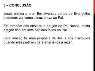 3 – CONCLUSÃO
Jesus ensina a orar. Em diversas partes do Evangelho
podemos ver como Jesus orava ao Pai.
Ele também nos ensinou a oração do Pai Nosso, nesta
oração contém sete pedidos feitos ao Pai.
Esta oração foi uma resposta de Jesus aos discípulos
quando eles pediram para ensiná-los a rezar.
 