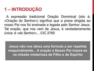 1 – INTRODUÇÃO
A expressão tradicional Oração Dominical (isto é,
«Oração do Senhor») significa que a prece dirigida ao
nosso Pai nos foi ensinada e legada pelo Senhor Jesus.
Tal oração, que nos vem de Jesus, é verdadeiramente
única: é «do Senhor»... CIC 2765
Jesus não nos deixa uma formula a ser repetida
maquinalmente... A oração a Nosso Pai insere-se
na missão misteriosa de Filho e de Espirito
 