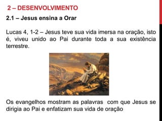 2 – DESENVOLVIMENTO
2.1 – Jesus ensina a Orar
Lucas 4, 1-2 – Jesus teve sua vida imersa na oração, isto
é, viveu unido ao Pai durante toda a sua existência
terrestre.
Os evangelhos mostram as palavras com que Jesus se
dirigia ao Pai e enfatizam sua vida de oração
 