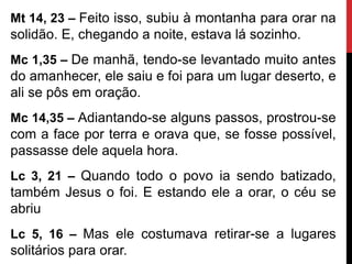 Mt 14, 23 – Feito isso, subiu à montanha para orar na
solidão. E, chegando a noite, estava lá sozinho.
Mc 1,35 – De manhã, tendo-se levantado muito antes
do amanhecer, ele saiu e foi para um lugar deserto, e
ali se pôs em oração.
Mc 14,35 – Adiantando-se alguns passos, prostrou-se
com a face por terra e orava que, se fosse possível,
passasse dele aquela hora.
Lc 3, 21 – Quando todo o povo ia sendo batizado,
também Jesus o foi. E estando ele a orar, o céu se
abriu
Lc 5, 16 – Mas ele costumava retirar-se a lugares
solitários para orar.
 