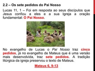 2.2 – Os sete pedidos do Pai Nosso
Lucas 11, 1 – Foi em resposta ao seus discípulos que
Jesus confiou a eles e a sua Igreja a oração
fundamental: O Pai Nosso.
No evangelho de Lucas o Pai Nosso traz cinco
pedidos, já no evangelho de Mateus que é uma versão
mais desenvolvida, traz sete pedidos. A tradição
litúrgica da igreja preservou o texto de Mateus.
Mateus 6, 9-13
 
