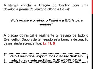 A liturgia conclui a Oração do Senhor com uma
doxologia (forma de louvor e Glória a Deus):
“Pois vosso é o reino, o Poder e a Glória para
sempre”
A oração dominical é realmente o resumo de todo o
Evangelho. Depois de ter legado esta formula de oração
Jesus ainda acrescentou: Lc 11, 9
Pelo Amém final exprimimos o nosso ‘fiat’ em
relação aos sete pedidos: QUE ASSIM SEJA
 