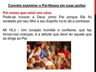 Convém examinar o Pai-Nosso em suas partes:
Pai nosso que estai nos céus.
Pode-se invocar a Deus como Pai porque Ele foi
revelado por seu filho e seu Espirito no-lo dá a conhecer.
Mt 18,3 - Um coração humilde e confiante, que faz
tornar-nos crianças, é a atitude que deve ter aquele que
se dirige ao Pai.
 