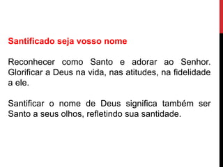 Santificado seja vosso nome
Reconhecer como Santo e adorar ao Senhor.
Glorificar a Deus na vida, nas atitudes, na fidelidade
a ele.
Santificar o nome de Deus significa também ser
Santo a seus olhos, refletindo sua santidade.
 