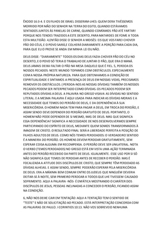 ÊXODO 16:3-4. E OS FILHOS DE ISRAEL DISSERAM-LHES: QUEM DERA TIVÉSSEMOS
MORRIDO POR MÃO DO SENHOR NA TERRA DO EGITO, QUANDO ESTÁVAMOS
SENTADOS JUNTOS ÀS PANELAS DE CARNE, QUANDO COMÍAMOS PÃO ATÉ FARTAR!
PORQUE NOS TENDES TRAZIDOS A ESTE DESERTO, PARA MATARDES DE FOME A TODA
ESTA MULTIDÃO. 4,ENTÃO DISSE O SENHOR A MOISÉS: EIS QUE VOS FAREI CHOVER
PÃO DO CÉUS, E O POVO SAIRÁ,E COLHERÁ DIARIAMENTE A PORÇÃO PARA CADA DIA,
PARA QUE EU O PROVE SE ANDA EM MINHA LEI OU NÃO.
DEUS DISSE: “DIARIAMENTE” TODOS OS DIAS DEUS FAZIA CHOVER PÃO DO CÉU NO
DESERTO, E O POVO SÓ TERIA O TRABALHO DE JUNTAR O PÃO, QUE ERA O MANÁ.
DEUS JAMAIS DEIXA FALTAR O PÃO NA MESA DAQUELE QUE É FIEL. 5, PERDOA OS
NOSSOS PECADOS: NESTE MUNDO TOPAMOS COM OBSTÁCULOS. ESPECIALMENTE
COMA NOSSA PRÓPRIA NATUREZA. PARA QUE OBTENHAMOS A CONDIÇÃO DE
ESPIRITUALIDADE E SINTAMOS A PRESENÇA DE DEUS EM NOSSAS VIDAS, PRECISAMOS
REMOVER OS OBSTÁCULOS. ( PERDOA-NOS AS NOSSAS DÍVIDAS) TAMBÉM OS NOSSOS
PECADOS PODEM SER INTERPRETADO COMO DÍVIDAS. OS PECADOS PODEM SER
REPUTADOS DÍVIDAS A DEUS. A PALAVRA NO GREGO VISAVA AS DÍVIDAS NO SENTIDO
LITERAL. E A MESMA PALAVRA É AQUI USADA PARA INDICAR AS DÍVIDAS MORAIS E A
NECESSIDADE QUE TEMOS DO PERDÃO DE DEUS, E DA DEPENDÊNCIA À SUA
MISERICÓRDIA. O HOMEM NADA TEM PARA PAGAR A DEUS, EM TROCA DO PERDÃO, E
ASSIM SENDO DEVE DEPENDER DO PERDÃO GRATUITO DE DEUS. PORTANTO, O
HOMEM NÃO PODE DEPENDER DE SI MESMO, MAS DE DEUS. MAS QUE SIGNIFICA
ESSA DEPENDÊNCIA? SIGNIFICA A NECESSIDADE DE NOS DESENVOLVERMOS SEMPRE
PARTICIPANDO DO ESPÍRITO DE DEUS, MEDIANTE QUEM SOMOS TRANSFORMADOS À
IMAGEM DE CRISTO. O RESULTADO FINAL SERÁ A LIBERDADE PERFEITA A POSIÇÃO DE
FILHOS ADULTOS DE DEUS. COMO NÓS TEMOS PERDOADOS: O VERDADEIRO SENTIDO
É A MANEIRA DO PERDÃO. OS HOMENS DEVEM PERDOAR GRATUITAMENTE, SEM
ESPERAR COISA ALGUMA EM RECOMPENSA. O PERDÃO DEVE SER UNILATERAL. NOTA
O VERBO (TEMOS PERDOADOS) NO GREGO ESTÁ EM VISTA UMA AÇÃO TERMINADA
ANTES DO PERDÃO RECEBIDO DA PARTE DE DEUS. IGUALMENTE. ESSE USO POR SI SÓ
NÃO SIGNIFICA QUE TEMOS DE PERDOAR ANTES DE RECEBER O PERDÃO. MAS É
FOCALIZADA A ATITUDE DOS DISCÍPULOS DE CRISTO, QUE SEMPRE TÊM PERDOADO AS
DÍVIDAS ALHEIAS. E ASSIM SENDO, SEMPRE PODERÃO ESPERAR PELA MISERICÓRDIA
DE DEUS. ERA A MÁXIMA BEM COMUM ENTRE OS JUDEUS QUE NINGUÉM DEVERIA
DEITAR-SE À NOITE, SEM PRIMEIRO PERDOAR A TODOS QUE LHE TIVESSEM CAUSADO
SOFRIMENTO. AQUI A PALAVRA -NÓS- É ENFÁTICA MOSTRANDO O CARÁTER DOS
DISCÍPULOS DE JESUS, PESSOAS INCLINADAS A CONCEDER O PERDÃO, FICANDO ASSIM
NA CONDIÇÃO.
6, NÃO NOS DEIXE CAIR EM TENTAÇÃO: AQUI A TENTAÇÃO TEM O SENTIDO DE
“TESTE” E NÃO DE SOLICITAÇÃO AO PECADO. ESTÁ INTERPRETAÇÃO CONCORDA COM
AS PALAVRAS DE PAULO. I CORINTIOS 10:13. NÃO VOS SOBREVEIO NENHUMA
 