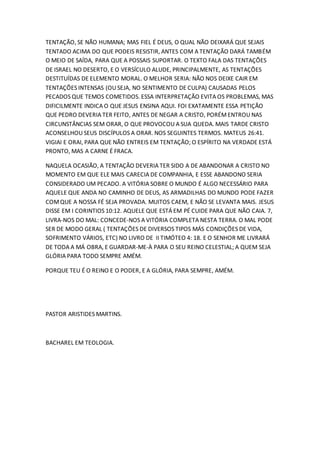 TENTAÇÃO, SE NÃO HUMANA; MAS FIEL É DEUS, O QUAL NÃO DEIXARÁ QUE SEJAIS
TENTADO ACIMA DO QUE PODEIS RESISTIR, ANTES COM A TENTAÇÃO DARÁ TAMBÉM
O MEIO DE SAÍDA, PARA QUE A POSSAIS SUPORTAR. O TEXTO FALA DAS TENTAÇÕES
DE ISRAEL NO DESERTO, E O VERSÍCULO ALUDE, PRINCIPALMENTE, AS TENTAÇÕES
DESTITUÍDAS DE ELEMENTO MORAL. O MELHOR SERIA: NÃO NOS DEIXE CAIR EM
TENTAÇÕES INTENSAS (OU SEJA, NO SENTIMENTO DE CULPA) CAUSADAS PELOS
PECADOS QUE TEMOS COMETIDOS. ESSA INTERPRETAÇÃO EVITA OS PROBLEMAS, MAS
DIFICILMENTE INDICA O QUE JESUS ENSINA AQUI. FOI EXATAMENTE ESSA PETIÇÃO
QUE PEDRO DEVERIA TER FEITO, ANTES DE NEGAR A CRISTO, PORÉMENTROU NAS
CIRCUNSTÂNCIAS SEM ORAR, O QUE PROVOCOU A SUA QUEDA. MAIS TARDE CRISTO
ACONSELHOU SEUS DISCÍPULOS A ORAR. NOS SEGUINTES TERMOS. MATEUS 26:41.
VIGIAI E ORAI, PARA QUE NÃO ENTREIS EM TENTAÇÃO; O ESPÍRITO NA VERDADE ESTÁ
PRONTO, MAS A CARNE É FRACA.
NAQUELA OCASIÃO, A TENTAÇÃO DEVERIA TER SIDO A DE ABANDONAR A CRISTO NO
MOMENTO EM QUE ELE MAIS CARECIA DE COMPANHIA, E ESSE ABANDONO SERIA
CONSIDERADO UM PECADO. A VITÓRIA SOBRE O MUNDO É ALGO NECESSÁRIO PARA
AQUELE QUE ANDA NO CAMINHO DE DEUS, AS ARMADILHAS DO MUNDO PODE FAZER
COMQUE A NOSSA FÉ SEJA PROVADA. MUITOS CAEM, E NÃO SE LEVANTA MAIS. JESUS
DISSE EM I CORINTIOS 10:12. AQUELE QUE ESTÁ EM PÉ CUIDE PARA QUE NÃO CAIA. 7,
LIVRA-NOS DO MAL: CONCEDE-NOS A VITÓRIA COMPLETA NESTA TERRA. O MAL PODE
SER DE MODO GERAL ( TENTAÇÕES DE DIVERSOS TIPOS MÁS CONDIÇÕES DE VIDA,
SOFRIMENTO VÁRIOS, ETC) NO LIVRO DE II TIMÓTEO 4: 18. E O SENHOR ME LIVRARÁ
DE TODA A MÁ OBRA, E GUARDAR-ME-À PARA O SEU REINO CELESTIAL; A QUEM SEJA
GLÓRIA PARA TODO SEMPRE AMÉM.
PORQUE TEU É O REINO E O PODER, E A GLÓRIA, PARA SEMPRE, AMÉM.
PASTOR ARISTIDES MARTINS.
BACHAREL EM TEOLOGIA.
 