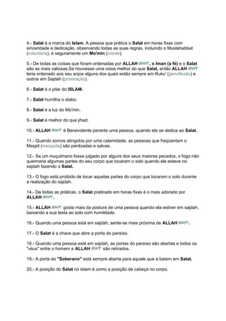 4.- Salat é a marca do Islam. A pessoa que prática o Salat em horas fixas com
sinceridade e dedicação, observando todas as suas regras, incluindo o Mustahabbat
(voluntária), é seguramente um Mo'min (crente).

5.- De todas as coisas que foram ordenadas por ALLAH        , o Iman (a fé) e o Salat
são as mais valiosas.Se houvesse uma coisa melhor do que Salat, então ALLAH
teria ordenado aos seu anjos alguns dos quais estão sempre em Ruku' (genuflexão) e
outros em Sajdah (prostração).

6.- Salat é o pilar do ISLAM.

7.- Salat humilha o diabo.

8.- Salat é a luz do Mo'min.

9.- Salat é melhor do que jihad.

10.- ALLAH         é Benevolente perante uma pessoa, quando ela se dedica ao Salat.

11.- Quando somos atingidos por uma calamidade, as pessoas que freqüentam o
Masjid (mesquita) são perdoadas e salvas.

12.- Se um muçulmano fosse julgado por alguns dos seus maiores pecados, o fogo não
queimaria algumas partes do seu corpo que tocaram o solo quando ele esteve no
sajdah fazendo o Salat.

13.- O fogo está proibido de tocar aquelas partes do corpo que tocaram o solo durante
a realização do sajdah.

14.- De todas as práticas, o Salat praticado em horas fixas é o mais adorado por
ALLAH        .

15.- ALLAH        gosta mais da postura de uma pessoa quando ela estiver em sajdah,
baixando a sua testa ao solo com humildade.

16.- Quando uma pessoa está em sajdah, sente-se mais próxima de ALLAH              .

17.- O Salat é a chave que abre a porta do paraíso.

18.- Quando uma pessoa está em sajdah, as portas do paraíso são abertas e todos os
"véus" entre o homem e ALLAH       são retirados.

19.- A porta do "Soberano" está sempre aberta para aquele que a batem em Salat.

20.- A posição do Salat no Islam é como a posição da cabeça no corpo.
 