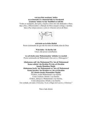 wat-tayyibat assalamu 'alaika
             ayyu-hannabi wa rahmatul-lahi wa barakatuh
              assalamu 'alaina wa'ala 'ibadillah as-sali-hin
''Todas as saudações, devoções, orações e bons atos são dedicados a Deus.
 Que a Paz, a Misericórdia e a Benção de Deus estejam contigo, ó profeta.
       Que a Paz esteja conosco e com os virtuosos servos de Deus.




                     ach-hadu an la-ilaha illallah
     Presto testemunho de que não há outra divindade além de Deus

                      Wah-dahu - lá sharika lah
                     Unico, não possui semelhantes.

        wa ach-hadu anna Muhammadan 'abduhu wa rasuluh
      Presto testemunho de Muhammad é Seu servo e Mensageiro.''

    Allahumma salli 'ala Muhammad Wa 'ala ali Muhammad
         Kama sallaita 'ala Ibrahim Wa'ala a-li Ibrahim
                       Innaka Hamidun Majid.
   Allahumma barik 'ala Muhammad wa 'ala a-li Muhammad
         Kama barakta 'ala Ibrahim wa 'ala a-li Ibrahim
               Fil 'alamin innaka Hammidun Majiid.
              ''Ó Deus, exalta Muhammad e sua família
                 Como exaltaste Abraão e sua família.
            Ó Deus, abençoa a Muhammad e sua família,
               Como abençoastes Abraão e sua família.
Em verdade, em todo o Universo, Tu és o Digno de Louvor, o Glorioso.''


                           Para o lado direito
 